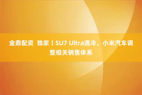 金鼎配资  独家丨SU7 Ultra遇冷，小米汽车调整相关销售体系