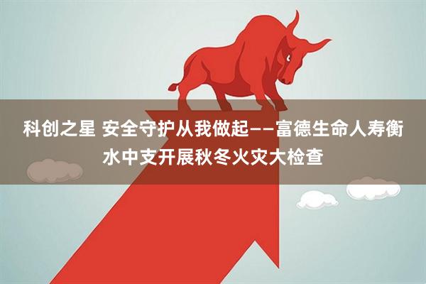 科创之星 安全守护从我做起——富德生命人寿衡水中支开展秋冬火灾大检查