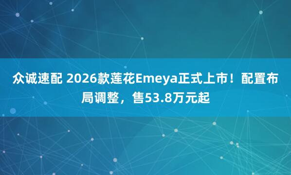众诚速配 2026款莲花Emeya正式上市！配置布局调整，售53.8万元起
