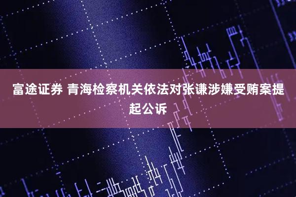 富途证券 青海检察机关依法对张谦涉嫌受贿案提起公诉
