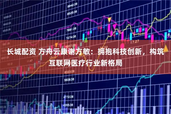 长城配资 方舟云康谢方敏：拥抱科技创新，构筑互联网医疗行业新格局