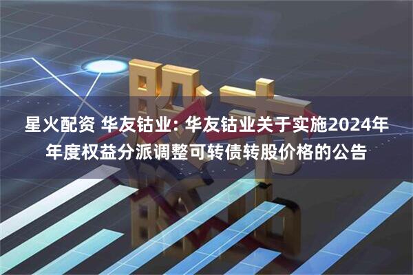 星火配资 华友钴业: 华友钴业关于实施2024年年度权益分派调整可转债转股价格的公告