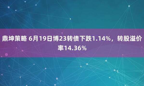 鼎坤策略 6月19日博23转债下跌1.14%，转股溢价率14.36%