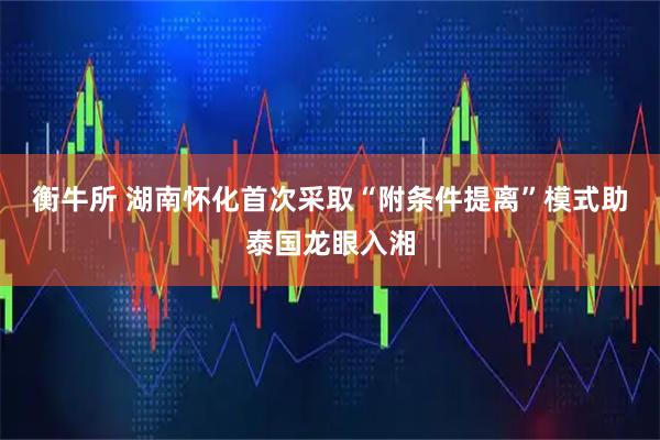 衡牛所 湖南怀化首次采取“附条件提离”模式助泰国龙眼入湘