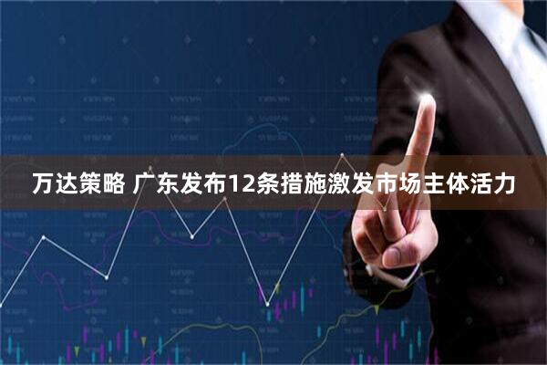 万达策略 广东发布12条措施激发市场主体活力