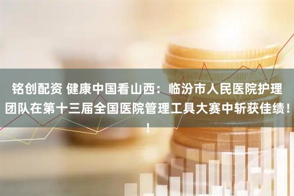 铭创配资 健康中国看山西：临汾市人民医院护理团队在第十三届全国医院管理工具大赛中斩获佳绩！