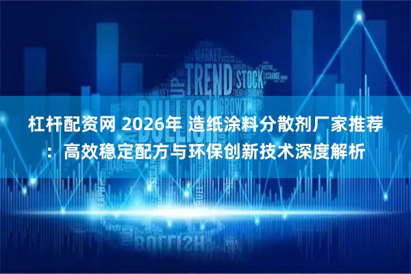 杠杆配资网 2026年 造纸涂料分散剂厂家推荐：高效稳定配方与环保创新技术深度解析