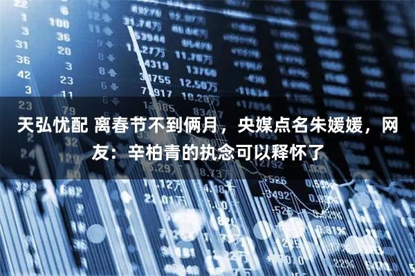 天弘忧配 离春节不到俩月，央媒点名朱媛媛，网友：辛柏青的执念可以释怀了