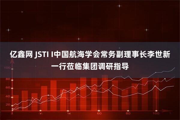 亿鑫网 JSTI I中国航海学会常务副理事长李世新一行莅临集团调研指导