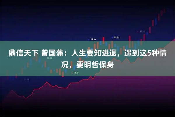 鼎信天下 曾国藩：人生要知进退，遇到这5种情况，要明哲保身