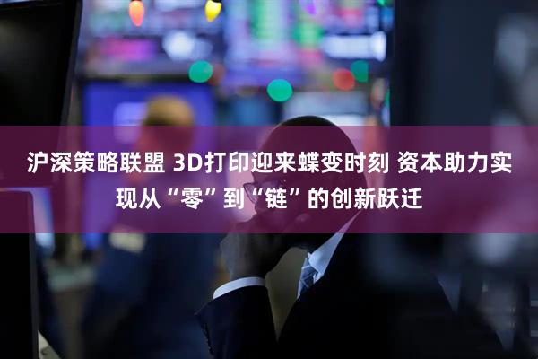 沪深策略联盟 3D打印迎来蝶变时刻 资本助力实现从“零”到“链”的创新跃迁