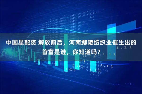 中国星配资 解放前后，河南鄢陵纺织业催生出的首富是谁，你知道吗？