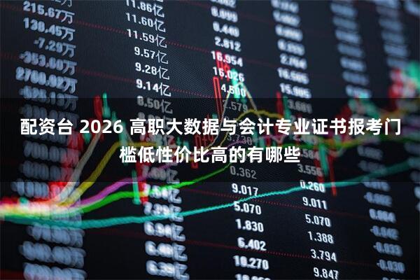 配资台 2026 高职大数据与会计专业证书报考门槛低性价比高的有哪些
