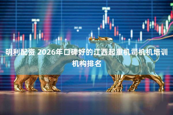 明利配资 2026年口碑好的江西起重机司机机培训机构排名