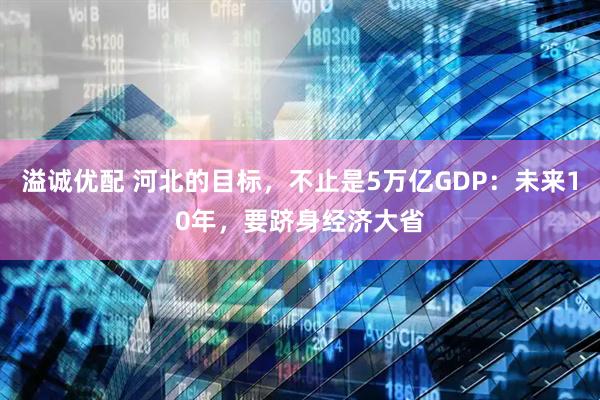 溢诚优配 河北的目标，不止是5万亿GDP：未来10年，要跻身经济大省