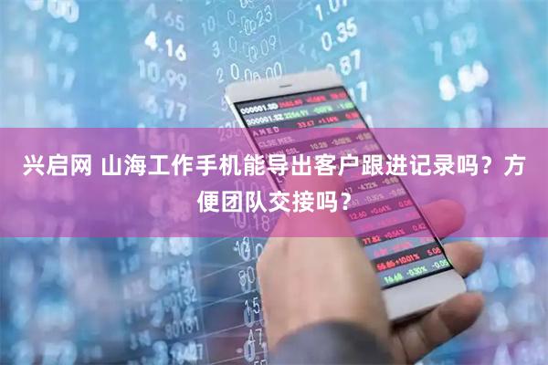 兴启网 山海工作手机能导出客户跟进记录吗？方便团队交接吗？