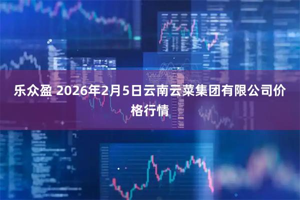 乐众盈 2026年2月5日云南云菜集团有限公司价格行情