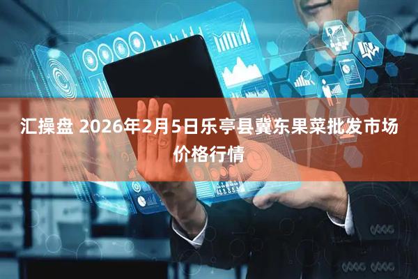 汇操盘 2026年2月5日乐亭县冀东果菜批发市场价格行情