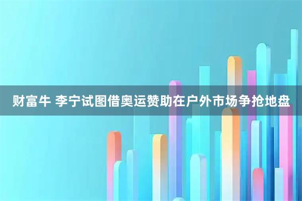 财富牛 李宁试图借奥运赞助在户外市场争抢地盘