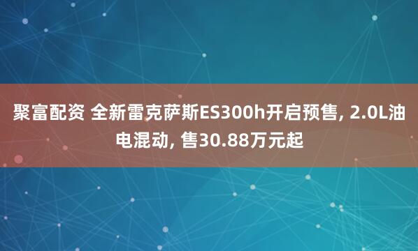 聚富配资 全新雷克萨斯ES300h开启预售, 2.0L油电混动, 售30.88万元起