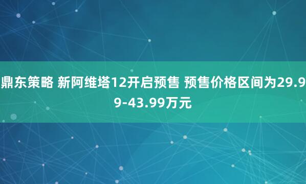 鼎东策略 新阿维塔12开启预售 预售价格区间为29.99-43.99万元