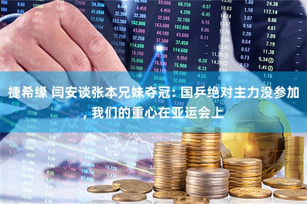 捷希缘 闫安谈张本兄妹夺冠: 国乒绝对主力没参加, 我们的重心在亚运会上
