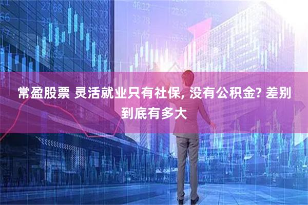 常盈股票 灵活就业只有社保, 没有公积金? 差别到底有多大